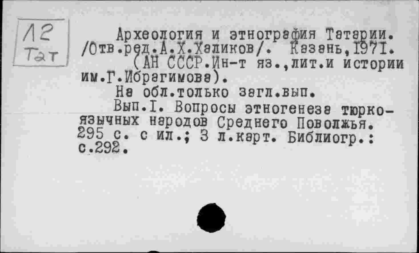 ﻿Археология и этнография Татарии. /Отв .ред. А Л Лаликов/. казань,1971.
(АН СССР.Ин-т яз.,лит.и истории ии.Г.Ибрагимова).
Н8 ОбЛ.ТОЛЬКО 38ГЛ.ВЫП.
Вып.1. Вопросы этногенеза тюркоязычных народов Среднего Поволжья.
с. с ил‘* л.карт. Библиогр.: